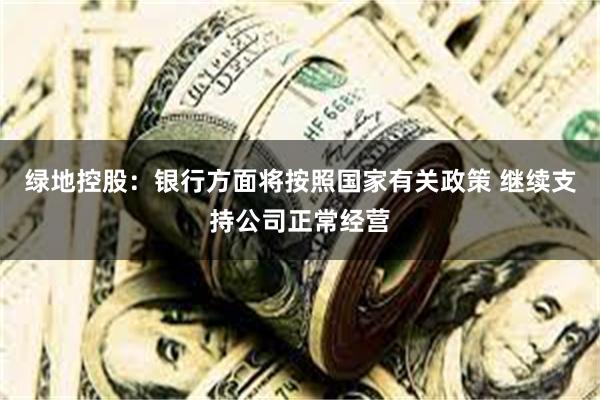 绿地控股:银行方面将按照国家有关政策 继续支持公司正常经营