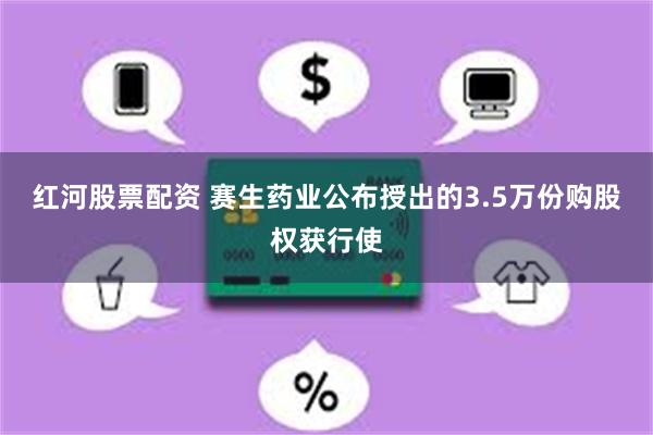 红河股票配资 赛生药业公布授出的3.5万份购股权获行使