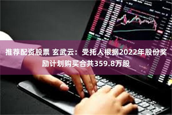 推荐配资股票 玄武云:受托人根据2022年股份奖励计划购买合共359.8万股