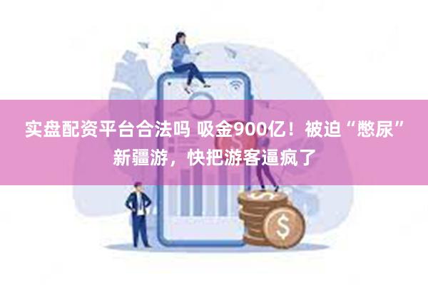 实盘配资平台合法吗 吸金900亿!被迫“憋尿”新疆游,快把游客逼疯了