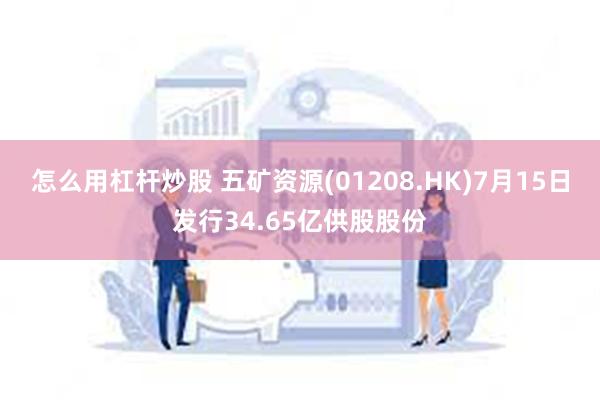 怎么用杠杆炒股 五矿资源(01208.HK)7月15日发行34.65亿供股股份