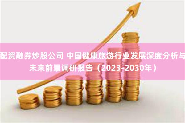 配资融券炒股公司 中国健康旅游行业发展深度分析与未来前景调研报告（2023-2030年）