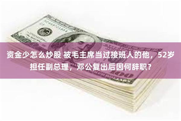 资金少怎么炒股 被毛主席当过接班人的他,52岁担任副总理,邓公复出后因何辞职?
