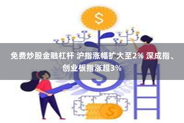 免费炒股金融杠杆 沪指涨幅扩大至2% 深成指、创业板指涨超3%