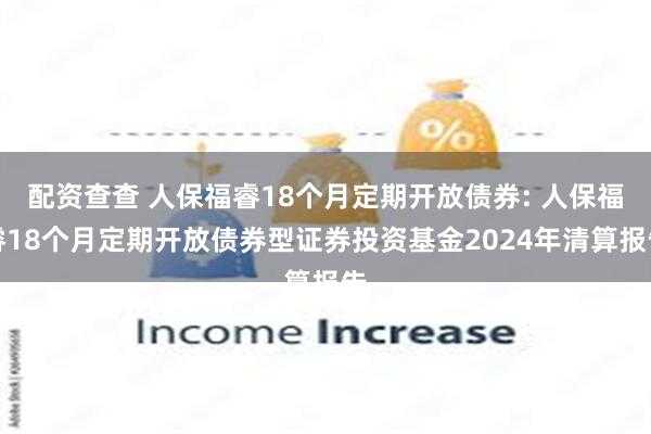 配资查查 人保福睿18个月定期开放债券: 人保福睿18个月定期开放债券型证券投资基金2024年清算报告