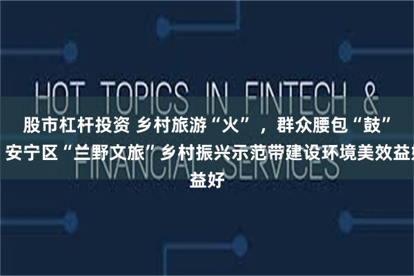 股市杠杆投资 乡村旅游“火” ，群众腰包“鼓”！安宁区“兰野文旅”乡村振兴示范带建设环境美效益好