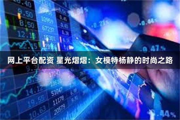 网上平台配资 星光熠熠：女模特杨静的时尚之路