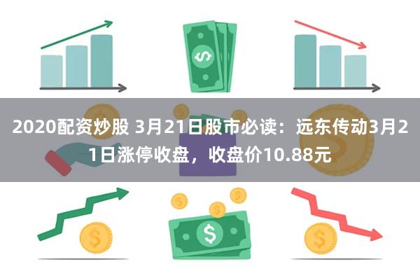 2020配资炒股 3月21日股市必读：远东传动3月21日涨停收盘，收盘价10.88元