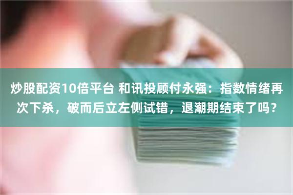 炒股配资10倍平台 和讯投顾付永强：指数情绪再次下杀，破而后立左侧试错，退潮期结束了吗？