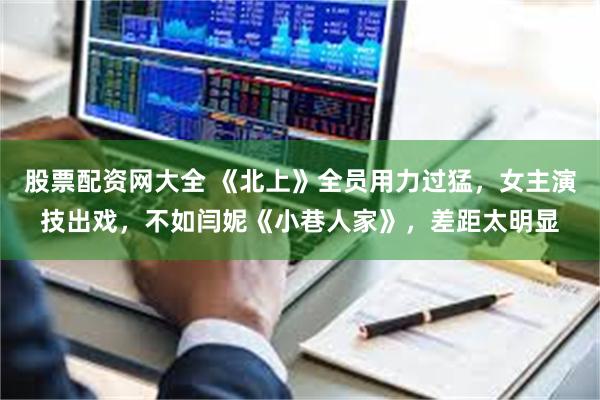 股票配资网大全 《北上》全员用力过猛，女主演技出戏，不如闫妮《小巷人家》，差距太明显