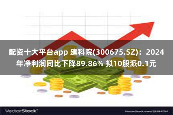 配资十大平台app 建科院(300675.SZ)：2024年净利润同比下降89.86% 拟10股派0.1元