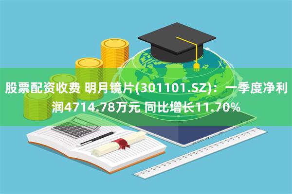 股票配资收费 明月镜片(301101.SZ)：一季度净利润4714.78万元 同比增长11.70%