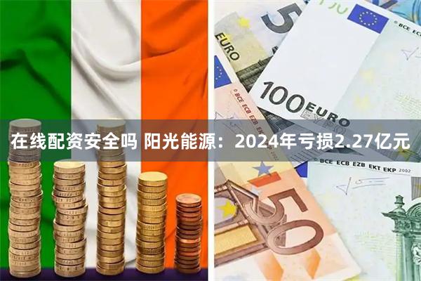 在线配资安全吗 阳光能源：2024年亏损2.27亿元
