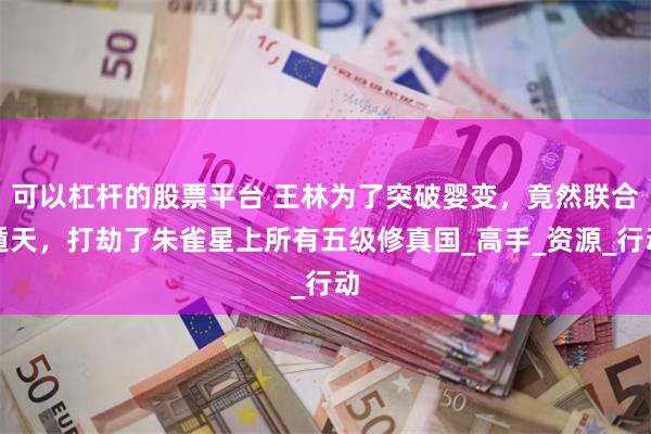 可以杠杆的股票平台 王林为了突破婴变，竟然联合遁天，打劫了朱雀星上所有五级修真国_高手_资源_行动