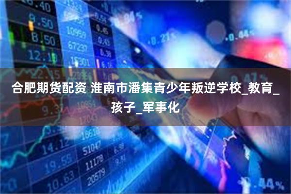 合肥期货配资 淮南市潘集青少年叛逆学校_教育_孩子_军事化