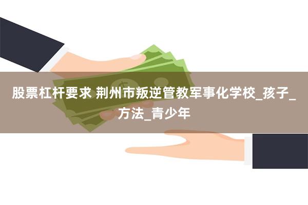 股票杠杆要求 荆州市叛逆管教军事化学校_孩子_方法_青少年