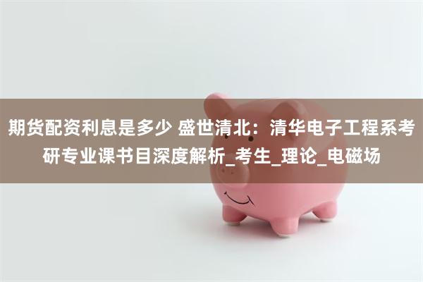 期货配资利息是多少 盛世清北：清华电子工程系考研专业课书目深度解析_考生_理论_电磁场