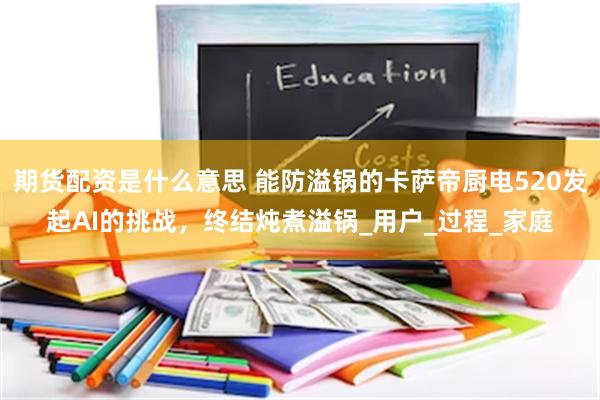 期货配资是什么意思 能防溢锅的卡萨帝厨电520发起AI的挑战，终结炖煮溢锅_用户_过程_家庭