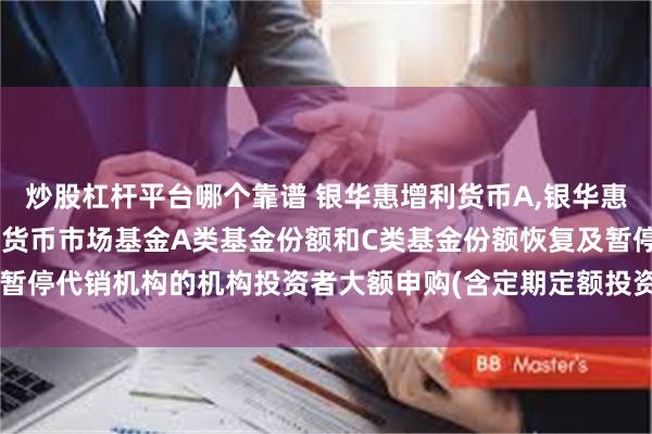 炒股杠杆平台哪个靠谱 银华惠增利货币A,银华惠增利货币C: 银华惠增利货币市场基金A类基金份额和C类基金份额恢复及暂停代销机构的机构投资者大额申购(含定期定额投资及转换转入)业务的公告