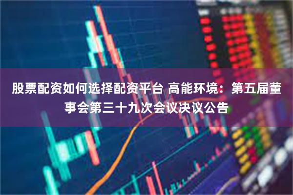 股票配资如何选择配资平台 高能环境：第五届董事会第三十九次会议决议公告