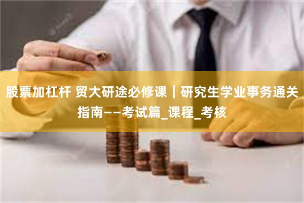 股票加杠杆 贸大研途必修课｜研究生学业事务通关指南——考试篇_课程_考核