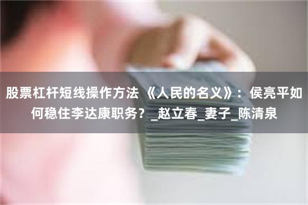 股票杠杆短线操作方法 《人民的名义》：侯亮平如何稳住李达康职务？_赵立春_妻子_陈清泉