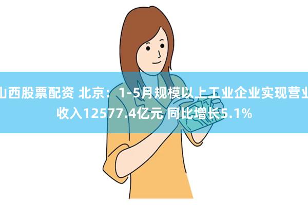 山西股票配资 北京：1-5月规模以上工业企业实现营业收入12577.4亿元 同比增长5.1%