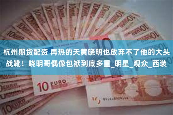 杭州期货配资 再热的天黄晓明也放弃不了他的大头战靴！晓明哥偶像包袱到底多重_明星_观众_西装