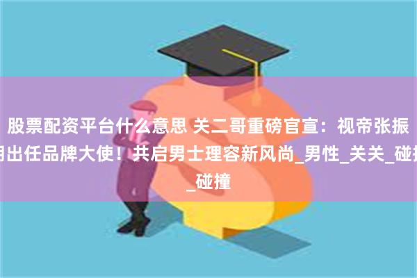 股票配资平台什么意思 关二哥重磅官宣：视帝张振朗出任品牌大使！共启男士理容新风尚_男性_关关_碰撞