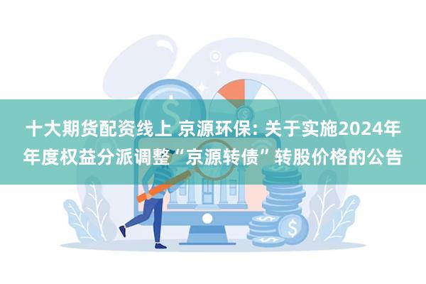 十大期货配资线上 京源环保: 关于实施2024年年度权益分派调整“京源转债”转股价格的公告