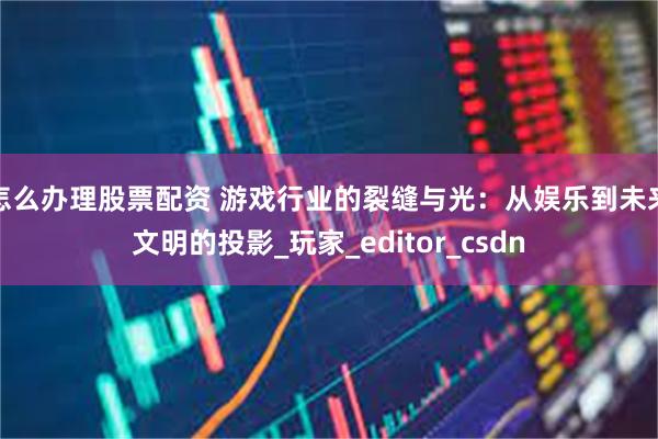 怎么办理股票配资 游戏行业的裂缝与光：从娱乐到未来文明的投影_玩家_editor_csdn