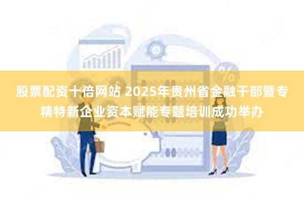 股票配资十倍网站 2025年贵州省金融干部暨专精特新企业资本赋能专题培训成功举办