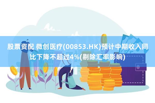 股票资配 微创医疗(00853.HK)预计中期收入同比下降不超过4%(剔除汇率影响)