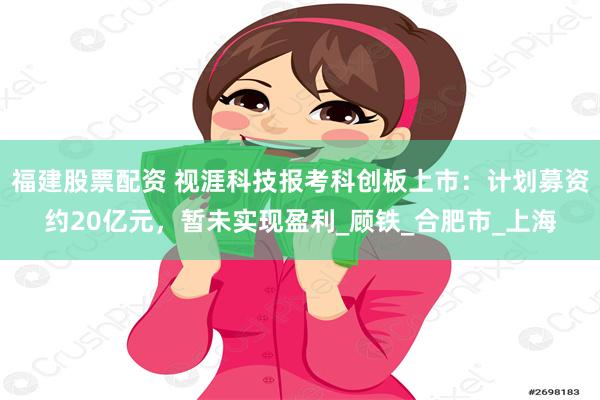 福建股票配资 视涯科技报考科创板上市：计划募资约20亿元，暂未实现盈利_顾铁_合肥市_上海