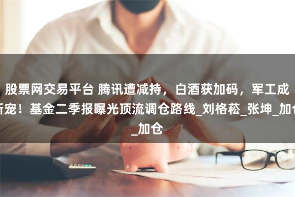 股票网交易平台 腾讯遭减持，白酒获加码，军工成新宠！基金二季报曝光顶流调仓路线_刘格菘_张坤_加仓