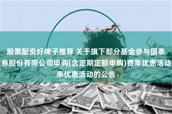 股票配资好牌子推荐 关于旗下部分基金参与国泰海通证券股份有限公司申购(含定期定额申购)费率优惠活动的公告
