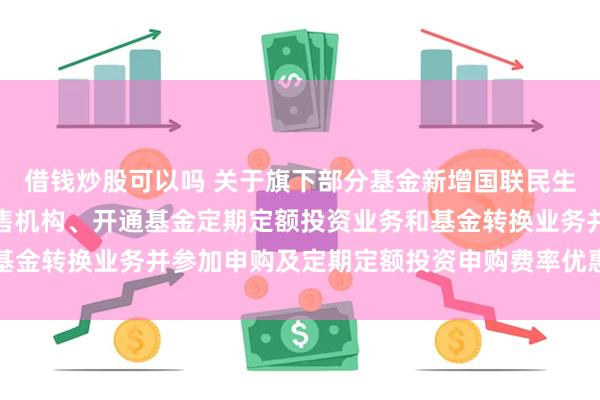 借钱炒股可以吗 关于旗下部分基金新增国联民生证券股份有限公司为销售机构、开通基金定期定额投资业务和基金转换业务并参加申购及定期定额投资申购费率优惠活动的公告