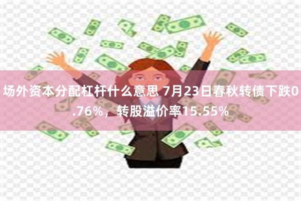 场外资本分配杠杆什么意思 7月23日春秋转债下跌0.76%，转股溢价率15.55%