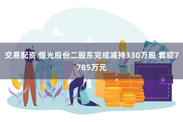 交易配资 恒光股份二股东完成减持330万股 套现7785万元