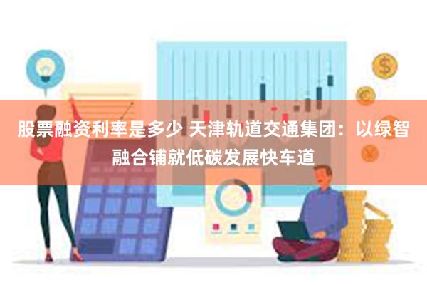 股票融资利率是多少 天津轨道交通集团：以绿智融合铺就低碳发展快车道