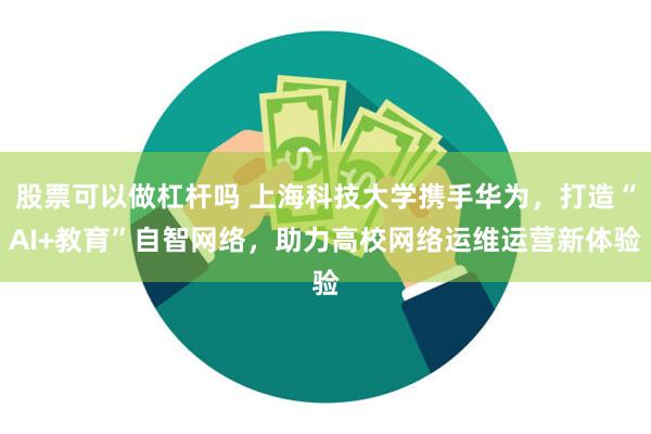 股票可以做杠杆吗 上海科技大学携手华为，打造“AI+教育”自智网络，助力高校网络运维运营新体验