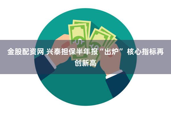 金股配资网 兴泰担保半年报“出炉” 核心指标再创新高