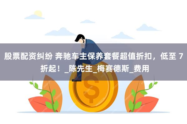 股票配资纠纷 奔驰车主保养套餐超值折扣，低至 7 折起！_陈先生_梅赛德斯_费用