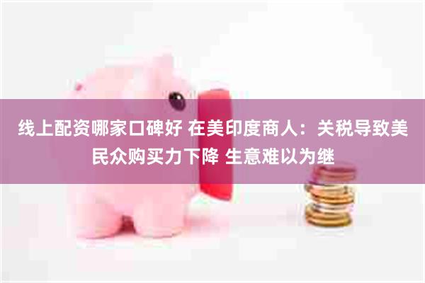 线上配资哪家口碑好 在美印度商人：关税导致美民众购买力下降 生意难以为继