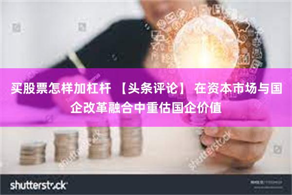买股票怎样加杠杆 【头条评论】 在资本市场与国企改革融合中重估国企价值