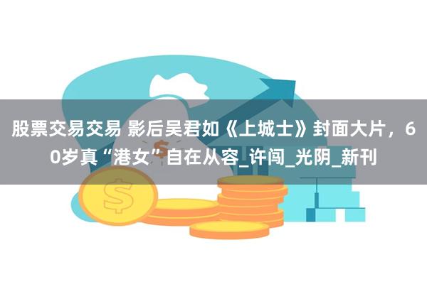 股票交易交易 影后吴君如《上城士》封面大片，60岁真“港女”自在从容_许闯_光阴_新刊
