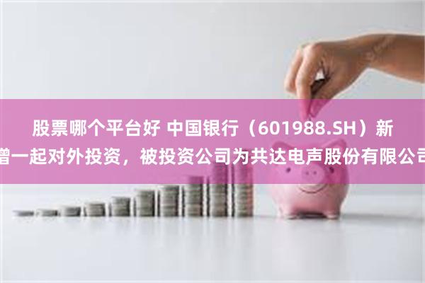 股票哪个平台好 中国银行（601988.SH）新增一起对外投资，被投资公司为共达电声股份有限公司