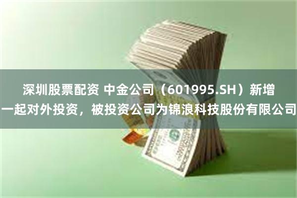深圳股票配资 中金公司（601995.SH）新增一起对外投资，被投资公司为锦浪科技股份有限公司