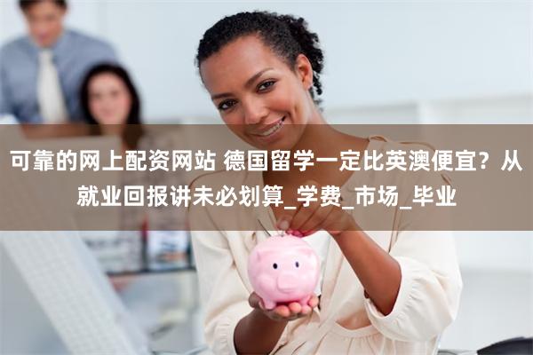 可靠的网上配资网站 德国留学一定比英澳便宜？从就业回报讲未必划算_学费_市场_毕业