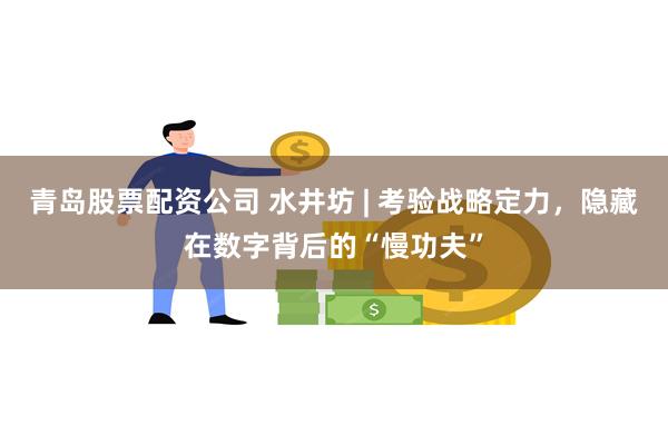 青岛股票配资公司 水井坊 | 考验战略定力，隐藏在数字背后的“慢功夫”